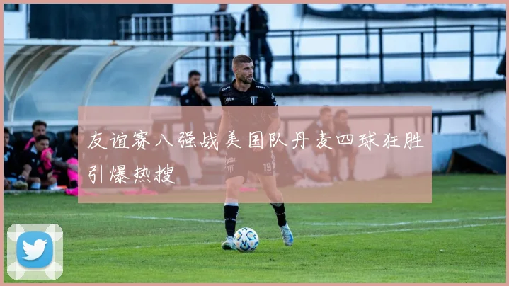 友谊赛八强战美国队丹麦四球狂胜引爆热搜