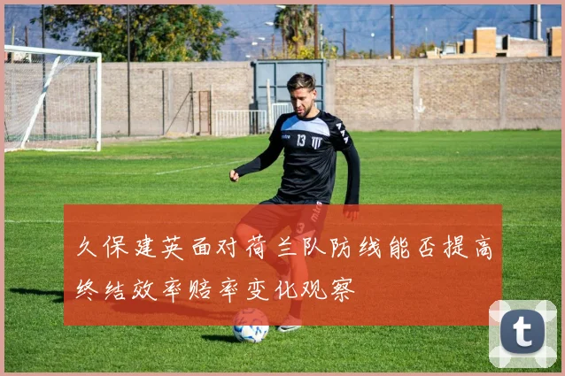 久保建英面对荷兰队防线能否提高终结效率赔率变化观察