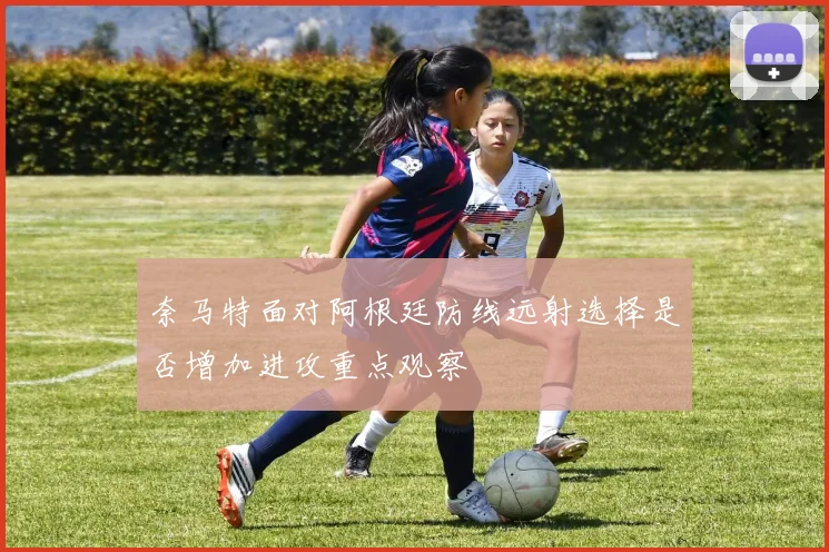 奈马特面对阿根廷防线远射选择是否增加进攻重点观察