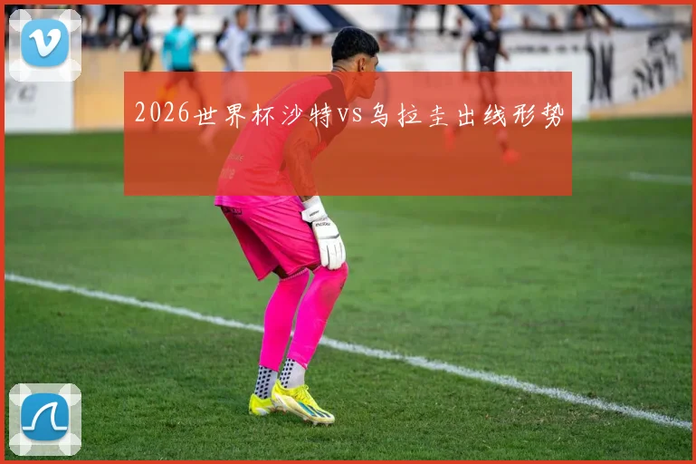 2026世界杯沙特vs乌拉圭出线形势