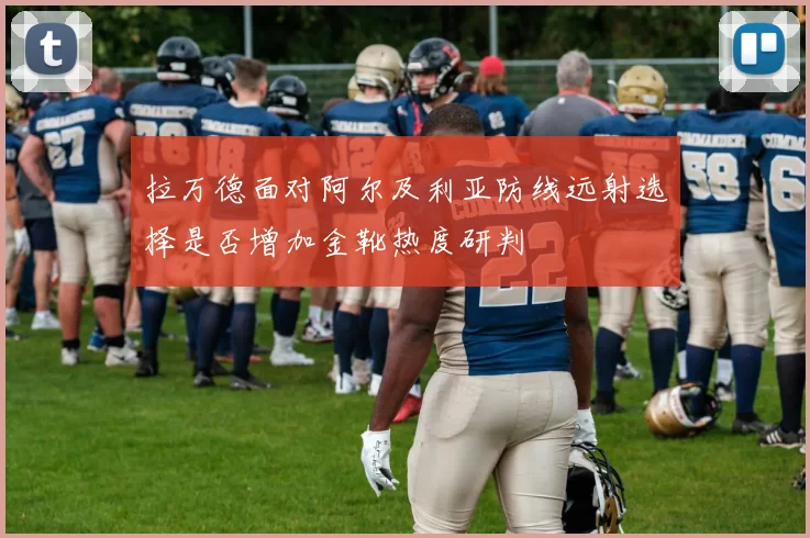 拉万德面对阿尔及利亚防线远射选择是否增加金靴热度研判