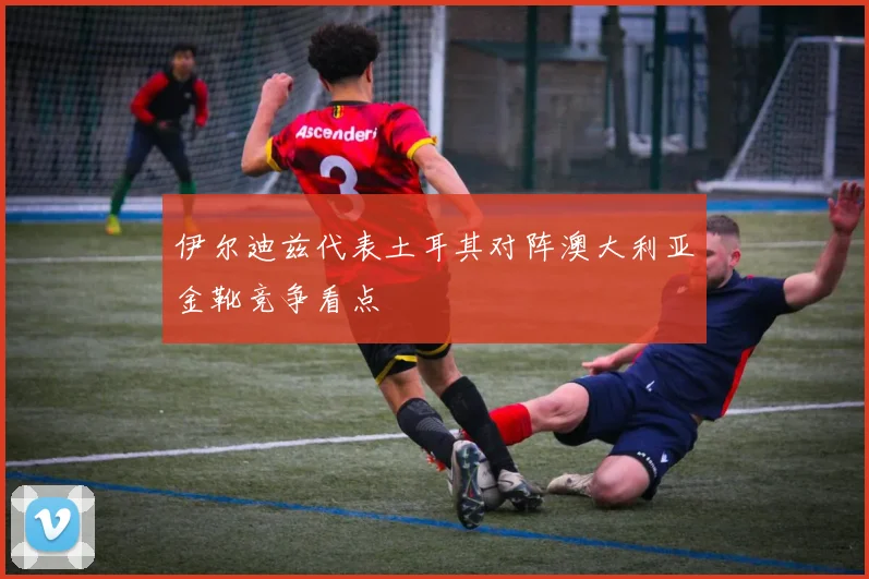 伊尔迪兹代表土耳其对阵澳大利亚金靴竞争看点