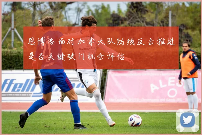 恩博洛面对加拿大队防线反击推进是否关键破门机会评估