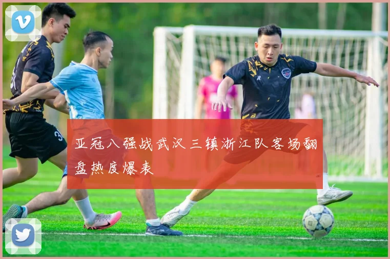 亚冠八强战武汉三镇浙江队客场翻盘热度爆表