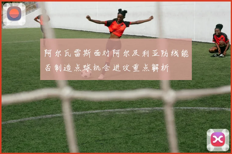 阿尔瓦雷斯面对阿尔及利亚防线能否制造点球机会进攻重点解析