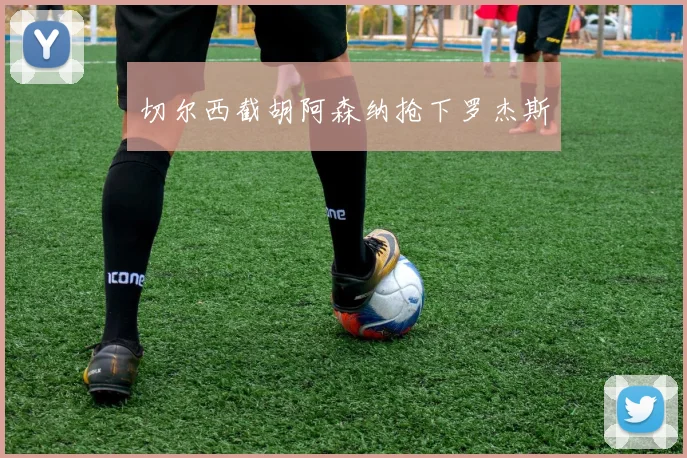 切尔西截胡阿森纳抢下罗杰斯