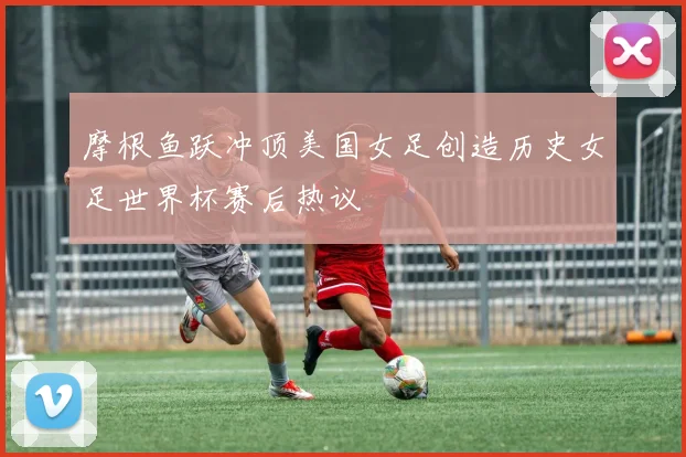 摩根鱼跃冲顶美国女足创造历史女足世界杯赛后热议