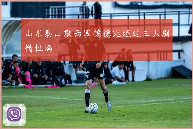 山东泰山默西塞德德比连过三人剧情拉满