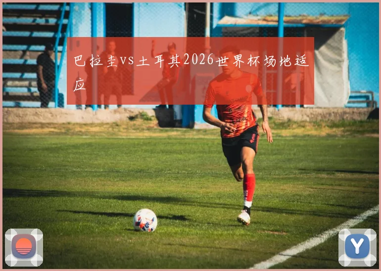 巴拉圭vs土耳其2026世界杯场地适应