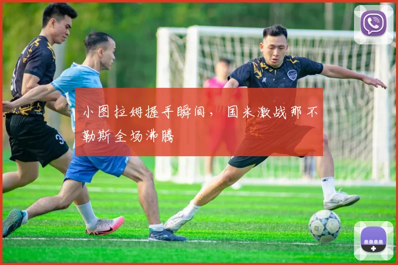 小图拉姆握手瞬间，国米激战那不勒斯全场沸腾